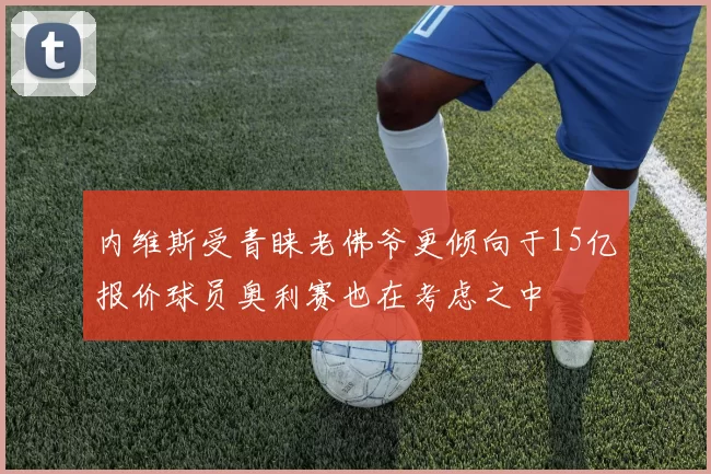 内维斯受青睐老佛爷更倾向于15亿报价球员奥利赛也在考虑之中