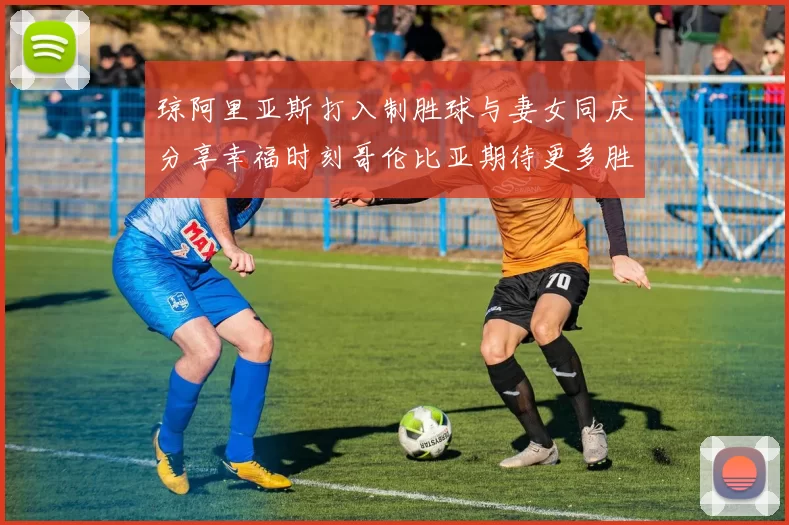 琼阿里亚斯打入制胜球与妻女同庆分享幸福时刻哥伦比亚期待更多胜利