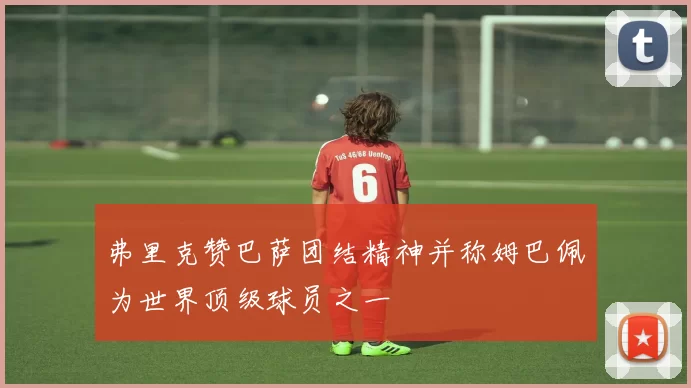 弗里克赞巴萨团结精神并称姆巴佩为世界顶级球员之一