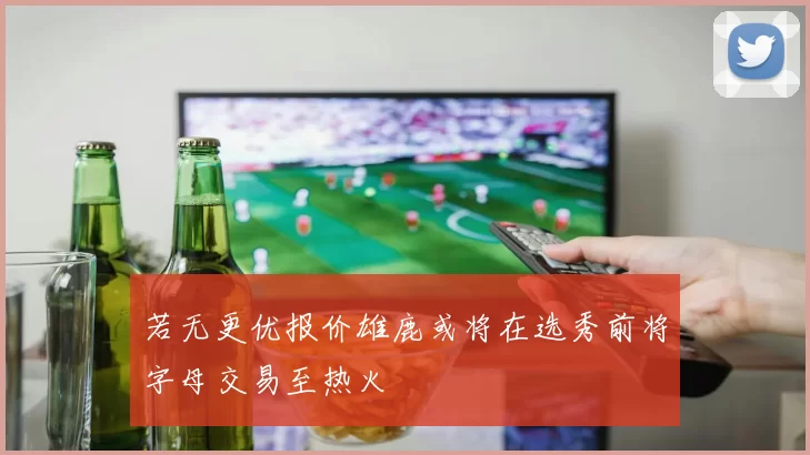 若无更优报价雄鹿或将在选秀前将字母交易至热火