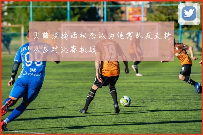 贝隆谈梅西状态认为他需队友支持以应对比赛挑战