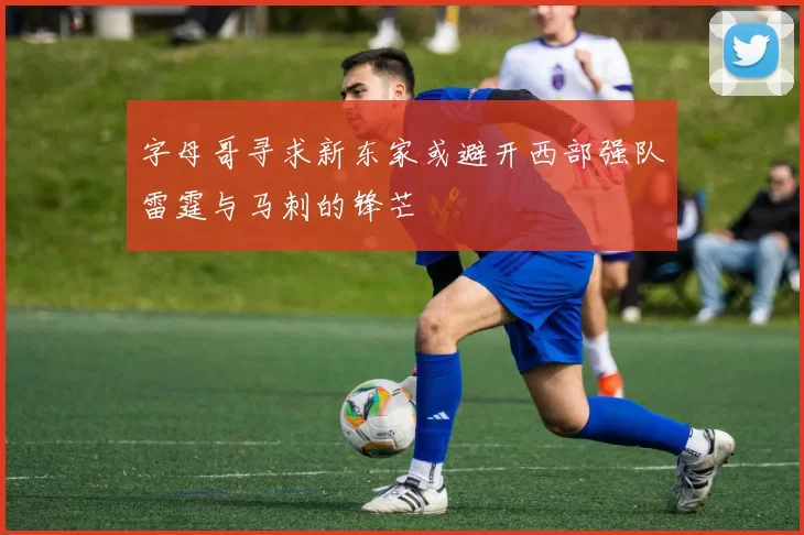字母哥寻求新东家或避开西部强队雷霆与马刺的锋芒
