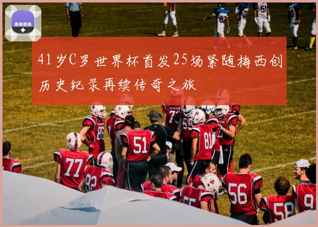 41岁C罗世界杯首发25场紧随梅西创历史纪录再续传奇之旅