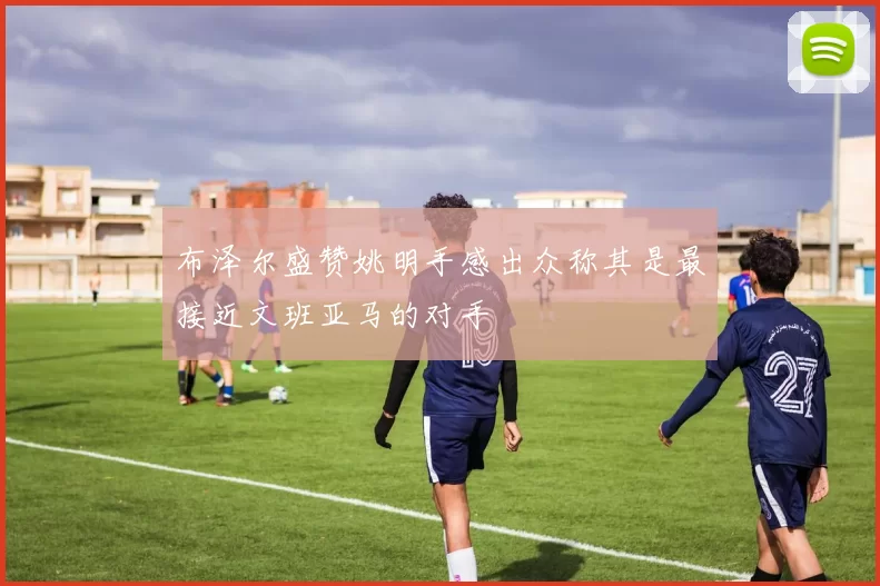 布泽尔盛赞姚明手感出众称其是最接近文班亚马的对手