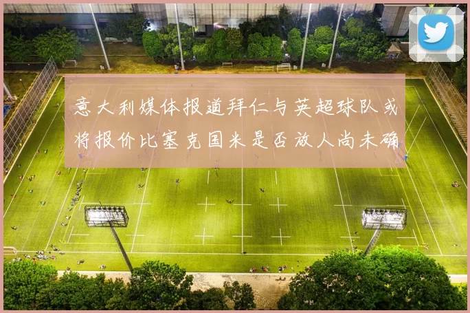 意大利媒体报道拜仁与英超球队或将报价比塞克国米是否放人尚未确定