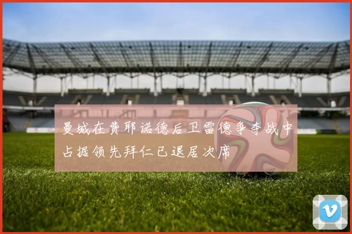 曼城在费耶诺德后卫雷德争夺战中占据领先拜仁已退居次席