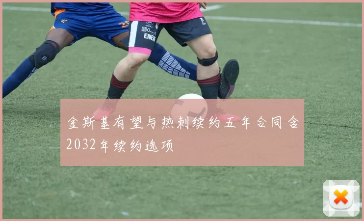 金斯基有望与热刺续约五年合同含2032年续约选项