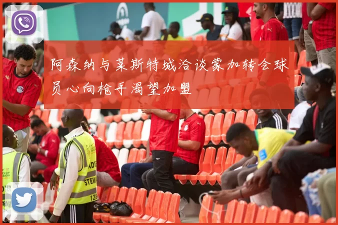 阿森纳与莱斯特城洽谈蒙加转会球员心向枪手渴望加盟
