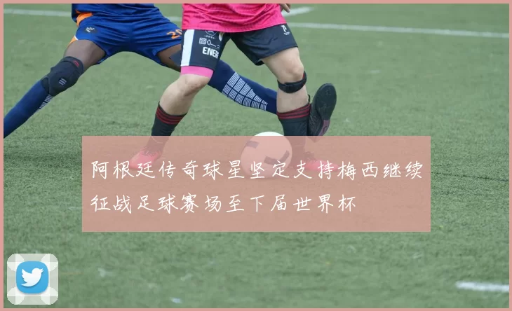 阿根廷传奇球星坚定支持梅西继续征战足球赛场至下届世界杯