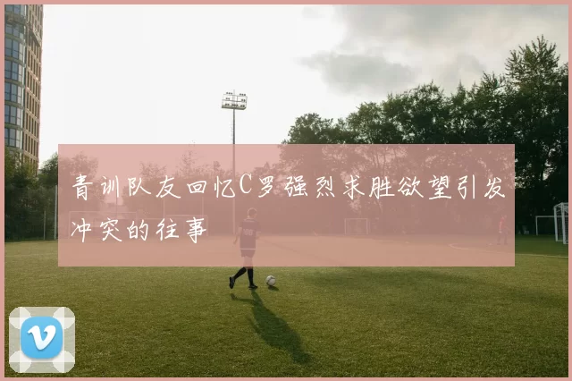 青训队友回忆C罗强烈求胜欲望引发冲突的往事