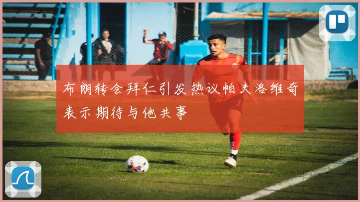 布朗转会拜仁引发热议帕夫洛维奇表示期待与他共事