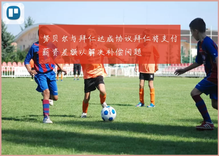 努贝尔与拜仁达成协议拜仁将支付薪资差额以解决补偿问题