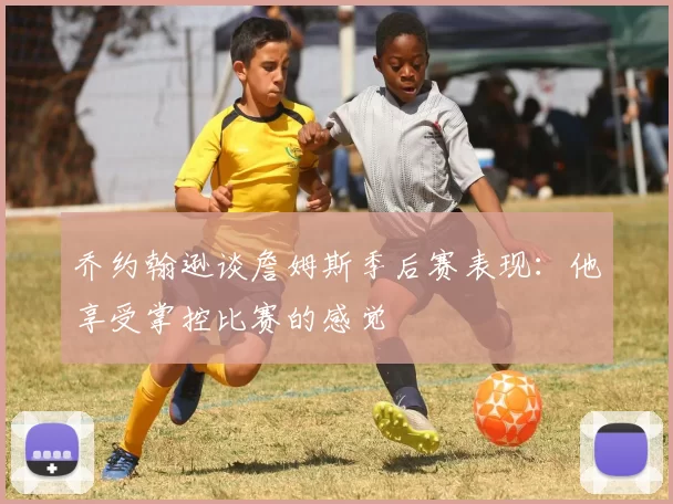 乔约翰逊谈詹姆斯季后赛表现：他享受掌控比赛的感觉