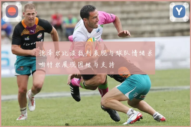 德泽尔比谈裁判表现与球队情绪亲吻特尔展现团结与支持