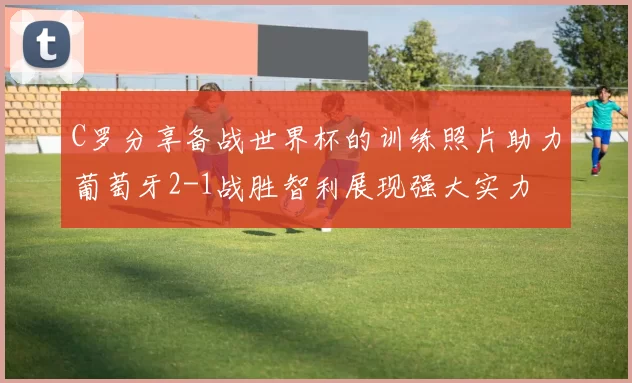 C罗分享备战世界杯的训练照片助力葡萄牙2-1战胜智利展现强大实力