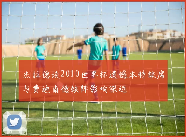 杰拉德谈2010世界杯遗憾本特缺席与费迪南德缺阵影响深远