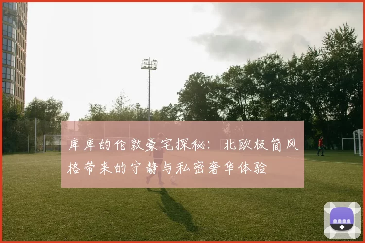 库库的伦敦豪宅探秘：北欧极简风格带来的宁静与私密奢华体验