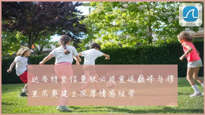 达洛特坚信曼联必将重返巅峰与穆里尼奥建立深厚情感纽带