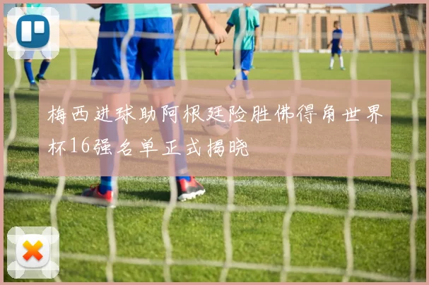 梅西进球助阿根廷险胜佛得角世界杯16强名单正式揭晓